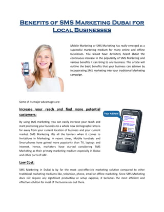 Benefits of SMS Marketing Dubai for
          Local Businesses

                                         Mobile Marketing or SMS Marketing has really emerged as a
                                         successful marketing medium for many online and offline
                                         businesses. You would have definitely heard about the
                                         continuous increase in the popularity of SMS Marketing and
                                         various benefits it can bring to any business. This article will
                                         outline the basic benefits that your business can achieve by
                                         incorporating SMS marketing into your traditional Marketing
                                         campaign.




Some of its major advantages are:

Increase your reach and find more potential
customers:
By using SMS marketing, you can easily increase your reach and
start promoting your business to a whole new demographic who is
far away from your current location of business and your current
market. SMS Marketing lifts all the barriers when it comes to
limitations in Marketing. In recent times, Mobile handsets and
Smartphones have gained more popularity than TV, laptops and
internet. Hence, marketers have started considering SMS
Marketing as their primary marketing medium especially in Dubai
and other parts of UAE.

Low Cost:
SMS Marketing in Dubai is by far the most cost-effective marketing solution compared to other
traditional marketing mediums like, television, phone, email or offline marketing. Since SMS Marketing
does not require any significant production or setup expense, it becomes the most efficient and
effective solution for most of the businesses out there.
 