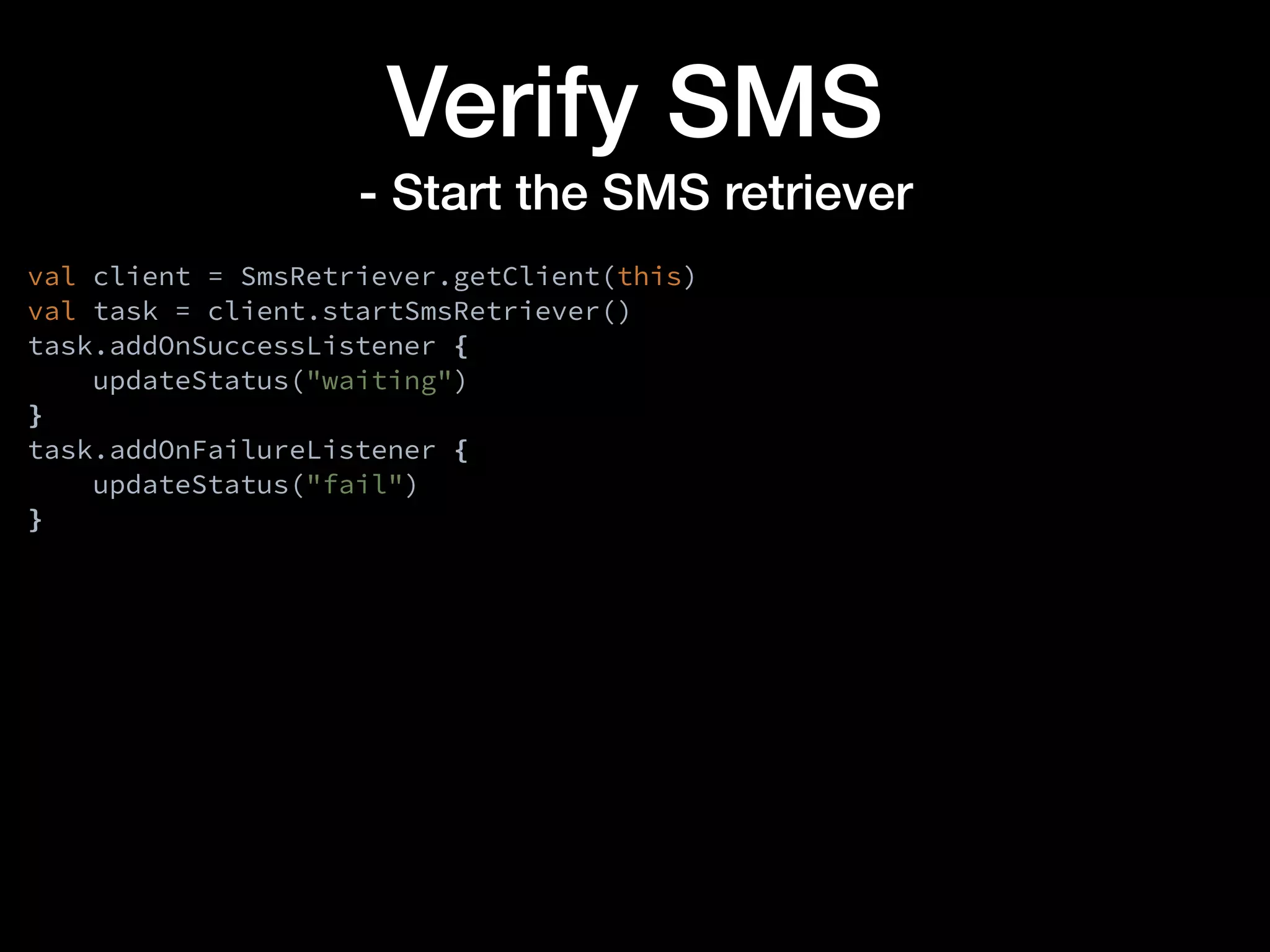 Verify SMS
- Start the SMS retriever
val client = SmsRetriever.getClient(this)
val task = client.startSmsRetriever()
task.addOnSuccessListener {
updateStatus("waiting")
}
task.addOnFailureListener {
updateStatus("fail")
}
 