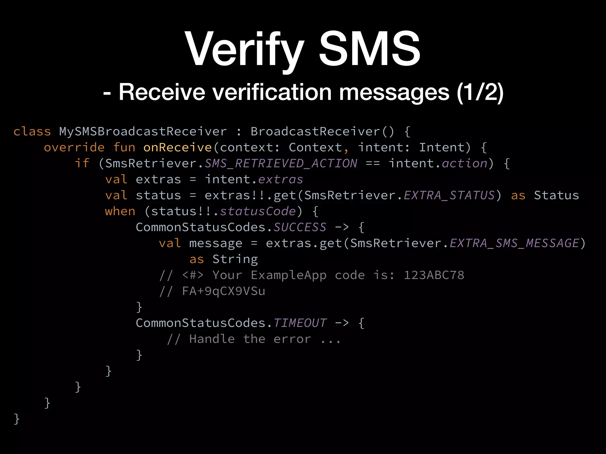 Verify SMS
- Receive veriﬁcation messages (1/2)
class MySMSBroadcastReceiver : BroadcastReceiver() {
override fun onReceive(context: Context, intent: Intent) {
if (SmsRetriever.SMS_RETRIEVED_ACTION == intent.action) {
val extras = intent.extras
val status = extras!!.get(SmsRetriever.EXTRA_STATUS) as Status
when (status!!.statusCode) {
CommonStatusCodes.SUCCESS -> {
val message = extras.get(SmsRetriever.EXTRA_SMS_MESSAGE)
as String
// <#> Your ExampleApp code is: 123ABC78
// FA+9qCX9VSu
}
CommonStatusCodes.TIMEOUT -> {
// Handle the error ...
}
}
}
}
}
 