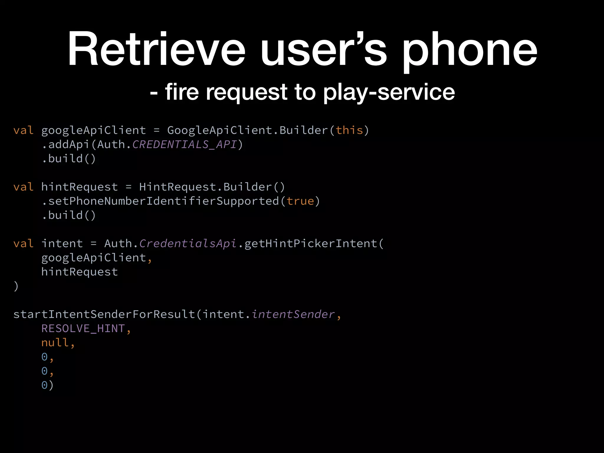 Retrieve user’s phone
- ﬁre request to play-service
val googleApiClient = GoogleApiClient.Builder(this)
.addApi(Auth.CREDENTIALS_API)
.build()
val hintRequest = HintRequest.Builder()
.setPhoneNumberIdentifierSupported(true)
.build()
val intent = Auth.CredentialsApi.getHintPickerIntent(
googleApiClient,
hintRequest
)
startIntentSenderForResult(intent.intentSender,
RESOLVE_HINT,
null,
0,
0,
0)
 