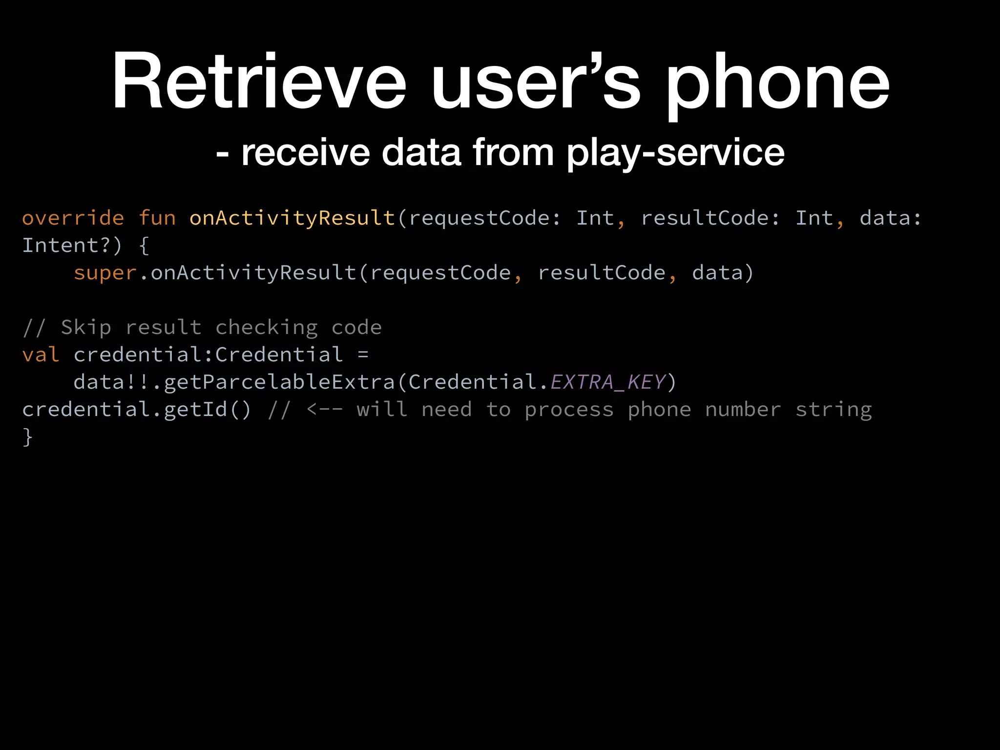 Retrieve user’s phone
- receive data from play-service
override fun onActivityResult(requestCode: Int, resultCode: Int, data:
Intent?) {
super.onActivityResult(requestCode, resultCode, data)
// Skip result checking code
val credential:Credential =
data!!.getParcelableExtra(Credential.EXTRA_KEY)
credential.getId() // <-- will need to process phone number string
}
 