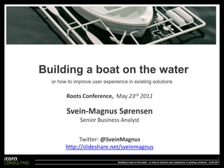 Building a boat on the water
  or how to improve user experience in existing solutions

        Roots Conference, May 23rd 2011

        Svein-Magnus Sørensen
              Senior Business Analyst


             Twitter: @SveinMagnus
        http://slideshare.net/sveinmagnus
                                                                                                                               1
                                Building a boat on the water - or how to improve user experience in existing solutions 23.05.2011
 