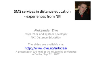 SMS services in distance education  - experiences from NKI Aleksander Dye researcher and system developer NKI Distance Education The slides are available via: http://www.dye.no/articles/ A presentation (30 min) at the mLearning conference in Dublin, Sep 7th. 2007. 