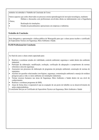 módulos irá subsidiar o Trabalho de Conclusão de Curso.
Outros aspectos que serão observados no processo ensino-aprendizagem de inovação tecnológica, mediante:
•
Debates e discussões com profissionais envolvidos direta ou indiretamente com a Engenharia
Clínica;
•
Realização de simulações;
•
Estudos de procedimentos operacionais em empresas e indústrias.

Trabalho de Conclusão
Será obrigatório a apresentação e defesa pública de Monografia para que o aluno possa receber o certificado
de Especialista Técnico em Segurança, Meio Ambiente e Saúde.

Perfil Profissional de Conclusão

Ao final do curso o aluno estará capacitado para:
•

Realizar e coordenar estudos de viabilidade, controle ambiental, segurança e saúde dentro dos ambiente
industrial;
• Participar da elaboração, modificação, avaliação, verificação da adequação e cumprimento de normas
referentes à área de segurança;
• Assessorar nos processos de elaboração de programas de proteção ambiental, construção de normas de
segurança;
• Auxiliar em questões relacionadas com higiene, segurança, contaminação ambiental e manejo de resíduos
perigosos para a vida e o meio ambiente em instalações industriais;
• Treinar recursos humanos nas áreas de Segurança, Meio Ambiente e Saúde dentro do seu nível de
conhecimento;
• Realizar e coordenar programas de SMS;
• Atuar de forma ética e responsável seja na ocupação de um posto de trabalho ou no desenvolvimento de
ações empreendedoras.
O concluinte fará jus ao Certificado de Especialista Técnico em Segurança, Meio Ambiente e Saúde

 