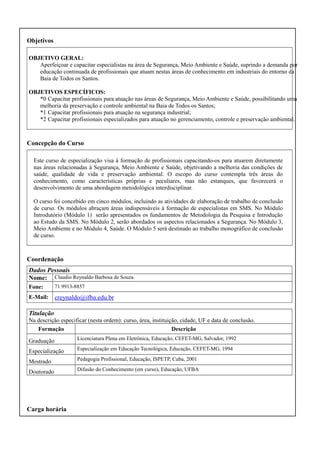 Objetivos
OBJETIVO GERAL:
Aperfeiçoar e capacitar especialistas na área de Segurança, Meio Ambiente e Saúde, suprindo a demanda por
educação continuada de profissionais que atuam nestas áreas de conhecimento em industriais do entorno da
Baia de Todos os Santos.
OBJETIVOS ESPECÍFICOS:
*0 Capacitar profissionais para atuação nas áreas de Segurança, Meio Ambiente e Saúde, possibilitando uma
melhoria da preservação e controle ambiental na Baia de Todos os Santos;
*1 Capacitar profissionais para atuação na segurança industrial;
*2 Capacitar profissionais especializados para atuação no gerenciamento, controle e preservação ambiental.

Concepção do Curso
Este curso de especialização visa à formação de profissionais capacitando-os para atuarem diretamente
nas áreas relacionadas à Segurança, Meio Ambiente e Saúde, objetivando a melhoria das condições de
saúde, qualidade de vida e preservação ambiental. O escopo do curso contempla três áreas do
conhecimento, como características próprias e peculiares, mas não estanques, que favorecerá o
desenvolvimento de uma abordagem metodológica interdisciplinar.
O curso foi concebido em cinco módulos, incluindo as atividades de elaboração de trabalho de conclusão
de curso. Os módulos abraçam áreas indispensáveis à formação de especialistas em SMS. No Módulo
Introdutório (Módulo 1) serão apresentados os fundamentos de Metodologia da Pesquisa e Introdução
ao Estudo da SMS. No Módulo 2, serão abordados os aspectos relacionados a Segurança. No Módulo 3,
Meio Ambiente e no Módulo 4, Saúde. O Módulo 5 será destinado ao trabalho monográfico de conclusão
de curso.

Coordenação
Dados Pessoais
Nome: Claudio Reynaldo Barbosa de Souza
Fone:

71 9913-8857

E-Mail:

creynaldo@ifba.edu.br

Titulação
Na descrição especificar (nesta ordem): curso, área, instituição, cidade, UF e data de conclusão.
Formação
Descrição
Graduação

Licenciatura Plena em Eletrônica, Educação, CEFET-MG, Salvador, 1992

Especialização

Especialização em Educação Tecnológica, Educação, CEFET-MG, 1994

Mestrado

Pedagogia Profissional, Educação, ISPETP, Cuba, 2001

Doutorado

Difusão do Conhecimento (em curso), Educação, UFBA

Carga horária

 