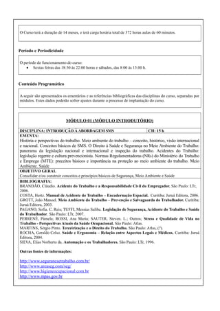 O Curso terá a duração de 14 meses, e terá carga horária total de 372 horas aulas de 60 minutos.

Período e Periodicidade
O período de funcionamento do curso:
• Sextas feiras das 18:30 às 22:00 horas e sábados, das 8:00 às 13:00 h.

Conteúdo Programático
A seguir são apresentados os ementários e as referências bibliográficas das disciplinas do curso, separadas por
módulos. Estes dados poderão sofrer ajustes durante o processo de implantação do curso.

MÓDULO 01 (MÓDULO INTRODUTÓRIO)
DISCIPLINA: INTRODUÇÃO À ABORDAGEM SMS
EMENTA:

CH: 15 h

História e perspectivas do trabalho. Meio ambiente do trabalho – conceito, histórico, visão internacional
e nacional. Conceitos básicos de SMS. O Direito à Saúde e Segurança no Meio Ambiente do Trabalho:
panorama da legislação nacional e internacional e inspeção do trabalho. Acidentes do Trabalho:
legislação regente e cultura prevencionista. Normas Regulamentadoras (NRs) do Ministério do Trabalho
e Emprego (MTE): preceitos básicos e importância na proteção ao meio ambiente do trabalho. Meio
Ambiente. Saúde
OBJETIVO GERAL
Consolidar e/ou construir conceitos e princípios básicos de Segurança, Meio Ambiente e Saúde
BIBLIOGRAFIA:
BRANDÃO, Cláudio. Acidente do Trabalho e a Responsabilidade Civil do Empregador. São Paulo: LTr,
2006.
COSTA, Hertz. Manual de Acidente do Trabalho – Encadernação Espacial. Curitiba: Juruá Editora, 2006.
GROTT, João Manoel. Meio Ambiente do Trabalho – Prevenção e Salvaguarda do Trabalhador. Curitiba:
Juruá Editora, 2003.
PAGANO, Sofia. C. Reis; TUFFI, Messias Saliba. Legislação de Segurança, Acidente do Trabalho e Saúde
do Trabalhador. São Paulo: LTr, 2007.
PERRENÉ, Pámela; ROSSI, Ana Maria; SAUTER, Steven. L.; Outros; Stress e Qualidade de Vida no
Trabalho - Perspectivas Atuais da Saúde Ocupacional. São Paulo: Atlas.
MARTINS, Sérgio Pinto. Terceirização e o Direito do Trabalho. São Paulo: Atlas, (?).
ROCHA, Geraldo Celso. Saúde e Ergonomia – Relação entre Aspectos Legais e Médicos. Curitiba: Juruá
Editora, 2004.
SILVA, Elias Norberto da. Automação e os Trabalhadores. São Paulo: LTr, 1996.
Outras fontes de informações:

http://www.segurancaetrabalho.com.br/
http://www.areaseg.com/seg/
http://www.higieneocupacional.com.br
http://www.mpas.gov.br

 
