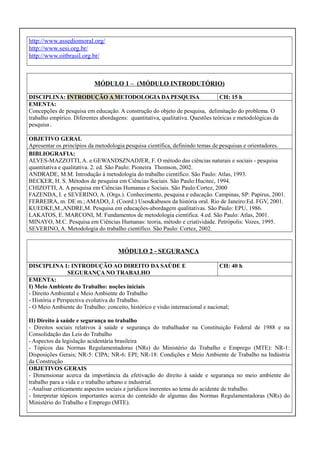 http://www.assediomoral.org/
http://www.sesi.org.br/
http://www.oitbrasil.org.br/

MÓDULO 1 – (MÓDULO INTRODUTÓRIO)
DISCIPLINA: INTRODUÇÃO A METODOLOGIA DA PESQUISA
CH: 15 h
EMENTA:
Concepções de pesquisa em educação. A construção do objeto de pesquisa, delimitação do problema. O
trabalho empírico. Diferentes abordagens: quantitativa, qualitativa. Questões teóricas e metodológicas da
pesquisa.
OBJETIVO GERAL
Apresentar os princípios da metodologia pesquisa científica, definindo temas de pesquisas e orientadores.
BIBLIOGRAFIA:
ALVES-MAZZOTTI, A. e GEWANDSZNADJER, F. O método das ciências naturais e sociais - pesquisa
quantitativa e qualitativa. 2. ed. São Paulo: Pioneira Thomson, 2002.
ANDRADE, M.M. Introdução à metodologia do trabalho científico. São Paulo: Atlas, 1993.
BECKER, H. S. Métodos de pesquisa em Ciências Sociais. São Paulo:Hucitec, 1994.
CHIZOTTI, A. A pesquisa em Ciências Humanas e Sociais. São Paulo:Cortez, 2000
FAZENDA, I. e SEVERINO, A. (Orgs.). Conhecimento, pesquisa e educação. Campinas, SP: Papirus, 2001.
FERREIRA, m. DE m.; AMADO, J. (Coord.) Usos&abusos da história oral. Rio de Janeiro:Ed. FGV, 2001.
KUEDKE,M.,ANDRE,M. Pesquisa em educações-abordagem qualitativas. São Paulo: EPU, 1986.
LAKATOS, E. MARCONI, M. Fundamentos de metodologia científica. 4.ed. São Paulo: Atlas, 2001.
MINAYO, M.C. Pesquisa em Ciências Humanas: teoria, método e criatividade. Petrópolis: Vozes, 1995.
SEVERINO, A. Metodologia do trabalho científico. São Paulo: Cortez, 2002.

MÓDULO 2 - SEGURANÇA
DISCIPLINA 1: INTRODUÇÃO AO DIREITO DA SAÚDE E
CH: 40 h
SEGURANÇA NO TRABALHO
EMENTA:
I) Meio Ambiente do Trabalho: noções iniciais
- Direito Ambiental e Meio Ambiente do Trabalho
- História e Perspectiva evolutiva do Trabalho.
- O Meio Ambiente do Trabalho: conceito, histórico e visão internacional e nacional;
II) Direito à saúde e segurança no trabalho
- Direitos sociais relativos à saúde e segurança do trabalhador na Constituição Federal de 1988 e na
Consolidação das Leis do Trabalho
- Aspectos da legislação acidentária brasileira
- Tópicos das Normas Regulamentadoras (NRs) do Ministério do Trabalho e Emprego (MTE): NR-1:
Disposições Gerais; NR-5: CIPA; NR-6: EPI; NR-18: Condições e Meio Ambiente de Trabalho na Indústria
da Construção
OBJETIVOS GERAIS
- Dimensionar acerca da importância da efetivação do direito à saúde e segurança no meio ambiente do
trabalho para a vida e o trabalho urbano e industrial.
- Analisar criticamente aspectos sociais e jurídicos inerentes ao tema do acidente de trabalho.
- Interpretar tópicos importantes acerca do conteúdo de algumas das Normas Regulamentadoras (NRs) do
Ministério do Trabalho e Emprego (MTE).

 
