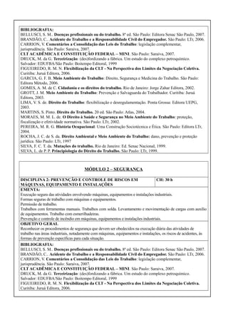 BIBLIOGRAFIA:
BELLUSCI, S. M.. Doenças profissionais ou do trabalho. 8ª ed. São Paulo: Editora Senac São Paulo, 2007.
BRANDÃO, C.. Acidente do Trabalho e a Responsabilidade Civil do Empregador. São Paulo: LTr, 2006.
CARRION, V. Comentários a Consolidação das Leis do Trabalho: legislação complementar,
jurisprudência. São Paulo: Saraiva, 2007.
CLT ACADÊMICA E CONSTITUIÇÃO FEDERAL – MINI. São Paulo: Saraiva, 2007.
DRUCK, M. da G. Terceirização: (des)fordizando a fábrica. Um estudo do complexo petroquímico.
Salvador: EDUFBA/São Paulo: Boitempo Editoral, 1999
FIGUEIREDO, R. M. N. Flexibilização da CLT - Na Perspectiva dos Limites da Negociação Coletiva.
Curitiba: Juruá Editora, 2006.
GARCIA, G. F. B. Meio Ambiente do Trabalho: Direito, Segurança e Medicina do Trabalho. São Paulo:
Editora Método, 2006.
GOMES, A. M. de C. Cidadania e os direitos do trabalho. Rio de Janeiro: Jorge Zahar Editora, 2002.
GROTT, J. M. Meio Ambiente do Trabalho: Prevenção e Salvaguarda do Trabalhador. Curitiba: Juruá
Editora, 2003.
LIMA, V. S. de. Direito do Trabalho: flexibilização e desregulamentação. Ponta Grossa: Editora UEPG,
2003.
MARTINS, S. Pinto. Direito do Trabalho. 20 ed. São Paulo: Atlas, 2004.
MORAES, M. M. L. de. O Direito à Saúde e Segurança no Meio Ambiente do Trabalho: proteção,
fiscalização e efetividade normativa. São Paulo: LTr, 2002.
PEREIRA, M. R. G. História Ocupacional: Uma Construção Sociotécnica e Ética. São Paulo: Editora LTr,
2004.
ROCHA, J. C. de S. da. Direito Ambiental e Meio Ambiente do Trabalho: dano, prevenção e proteção
jurídica. São Paulo: LTr, 1997
SILVA, F. C. T. da. Mutações do trabalho. Rio de Janeiro: Ed. Senac Nacional, 1999.
SILVA, L. de P. P. Principiologia do Direito do Trabalho. São Paulo: LTr, 1999.

MÓDULO 2 – SEGURANÇA
DISCIPLINA 2: PREVENÇÃO E CONTROLE DE RISCOS EM
CH: 30 h
MÁQUINAS, EQUIPAMENTO E INSTALAÇÕES
EMENTA:
Execução segura das atividades envolvendo máquinas, equipamentos e instalações industriais.
Formas seguras de trabalho com máquinas e equipamentos.
Permissão de trabalho.
Trabalhos com ferramentas manuais. Trabalhos com solda. Levantamento e movimentação de cargas com auxílio
de equipamentos. Trabalho com esmerilhadeiras.
Prevenção e controle de incêndio em máquinas, equipamentos e instalações industriais.
OBJETIVO GERAL
Reconhecer os procedimentos de segurança que devem ser obedecidos na execução diária das atividades de
trabalho nas áreas industriais, notadamente com máquinas, equipamentos e instalações, os riscos de acidentes, às
formas de prevenção específicas para cada situação.
BIBLIOGRAFIA:
BELLUSCI, S. M.. Doenças profissionais ou do trabalho. 8ª ed. São Paulo: Editora Senac São Paulo, 2007.
BRANDÃO, C.. Acidente do Trabalho e a Responsabilidade Civil do Empregador. São Paulo: LTr, 2006.
CARRION, V. Comentários a Consolidação das Leis do Trabalho: legislação complementar,
jurisprudência. São Paulo: Saraiva, 2007.
CLT ACADÊMICA E CONSTITUIÇÃO FEDERAL – MINI. São Paulo: Saraiva, 2007.
DRUCK, M. da G. Terceirização: (des)fordizando a fábrica. Um estudo do complexo petroquímico.
Salvador: EDUFBA/São Paulo: Boitempo Editoral, 1999
FIGUEIREDO, R. M. N. Flexibilização da CLT - Na Perspectiva dos Limites da Negociação Coletiva.
Curitiba: Juruá Editora, 2006.

 
