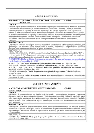 MÓDULO 2 - SEGURANÇA
DISCIPLINA 3: ADMINISTRAÇÃO APLICADA A SEGURANÇA DO
CH: 30 h
TRABALHO
EMENTA:
Conceitos e princípios de administração. Planejamento, organização, direção e controle. Análise de problemas
e tomada de decisão. Administração de recursos materiais, financeiros e humanos. Legislação trabalhista.
Política e programa de segurança do trabalho. Organização dos serviços especializados em segurança do
trabalho. O inter-relacionamento com as demais áreas da empresa. Os aspectos éticos da profissão. Recursos
de informática de interesse da segurança. Relação custo-benefício. Elaboração orçamentária para execução de
um programa de segurança. Entidade e associações nacionais, estrangeiras e internacionais dedicadas e
relacionadas à prevenção de acidentes. Novos Paradigmas na Gestão das Empresas. Administração
Estratégica.
OBJETIVO GERAL
Apresentar os Subsídios básicos para iniciação em questões administrativas sobre segurança do trabalho, com
apresentação das principais linhas teóricas sobre a matéria, levando-os a compreender os conceitos,
princípios, leis, ferramentas e atividades na gestão de empresas.
BIBLIOGRAFIA:
BRASIL. MINISTÉRIO DA SAÚDE. Agência Nacional de Vigilância Sanitária. Resolução RDC nº 307, de
14 de novembro de 2002. Regulamento técnico para planejamento, programação, elaboração e avaliação de
projetos físicos de estabelecimentos assistenciais de saúde. Brasília: 2002

CHIAVENATO, Idalberto. Gestão de pessoas : o novo papel dos recursos humanos nas organizações.
Rio de Janeiro: Campus/Elsevier, 1999.
GONÇALVES, Edwar Abreu. Manual de segurança e saúde do trabalho. São Paulo: LTr, 2000.
MAXIMIANO, Antonio Cesar Amaru. Introdução à administração. 5. ed. São Paulo: Atlas, 2000.
OLIVEIRA, Celso L.; MINICUCCI, Agostinho. Prática da qualidade da segurança no trabalho: uma
experiência brasileira. São Paulo: LTr, 2001.
TAVARES, José da Cunha. Tópicos de Administração aplicada à segurança do Trabalho. São Paulo:
SENAC/SP, 2008.
ZOCCHIO, ÁLVARO. Política de segurança e saúde no trabalho: elaboração, implantação e administração.
São Paulo: LTr, 2000.

MÓDULO 3 – MEIO AMBIENTE
DISCIPLINA 1: MEIO AMBIENTE E DESENVOLVIMENTO
CH: 40 h
SUSTENTÁVEL
EMENTA:
Concepções de desenvolvimento, de Estado e de Sociedade. Desenvolvimento Sustentável: concepções,
dimensões, impactos. As diferentes dimensões do Desenvolvimento Sustentável (ambiental, econômica social,
política, tecnológica, entre outras). Relações entre tecnologia ambiental e desenvolvimento sustentável. População,
ambiente urbano e rural. Capacidade de suporte. Globalização. A Agenda 21 e o desenvolvimento sustentável.
Saber Ambiental.
OBJETIVO GERAL
Conscientizar o aluno com questões importantes para o desenvolvimento sustentável. Em particular, procurase qualificar e capacitar o aluno para, através de entendimento de processos de deterioração ambiental e suas
implicações para o bem-estar humano, a implementação de atitudes que visem à transformação das relações
socioambientais.
BIBLIOGRAFIA:
BECKER. B.; MIRANDA, M. (orgs.). A geografia política do desenvolvimento sustentável. Rio de
Janeiro: Editora UFRJ, 1997.

 