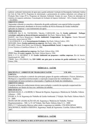 auditoria ambiental. Instrumentos de apoio para a gestão ambiental: Avaliação de Desempenho Ambiental; Análise
de Ciclo de Vida (ACV); Programas de minimização e gerenciamento de resíduos industriais com enfoque na
Produção Mais Limpa (P+L). Programas de Educação Ambiental. Estudos de casos. Pratica de elaboração de
relatórios de impactos ambientais. Conceituação de Avaliação de Impacto Ambiental – AIA e Estudos Ambientais
– EIA/RIMA.
OBJETIVO GERAL

Apresentar e discutir os conceitos e dimensões da gestão ambiental, com especial ênfase na gestão
ambiental empresarial, abordando os diversos modelos de SGAs-Sistemas de Gestão Ambiental
aplicados às empresas e seus instrumentos de apoio.
BIBLIOGRAFIA:
ANDRADE, Rui O. B., TACHIZAWA, Takeshy, CARVALHO, Ana, B. Gestão ambiental- Enfoque
estratégico aplicado ao desenvolvimento sustentável. São Paulo: Makron Books, 2000.
BADUE, Ana Flavia Borges(org.). Gestão Ambiental: Compromisso da Empresa. Gazeta Mercantil
Fascículos, março/maio de 1996.
CALLENBACH, E. et al. Gerenciamento Ecológico, São Paulo: Editora Cultrix, 1993.
DONAIRE, Denis. Gestão ambiental na empresa. São Paulo: Atlas, 1999.
DUARTE, Gleuso D.& DIAS, José M.Martins. Responsabilidade Social: A empresa hoje. Rio de Janeiro:
Livros Técnicos e Científicos Editora S. A, 1986.
______. Gestão ambiental na empresa. São Paulo: Editora Atlas, 1999.
JÖHR, Hans. O verde é negócio. São Paulo: Editora Saraiva, 1994.
REIS, L. F. S.; QUEIROZ, S. M. Gestão Ambiental em pequenas e médias empresas. Rio de Janeiro:
Qualitymark Ed., 2002.
TIBOR, Tom e FELDMAN, Ira. ISO 14000: um guia para as normas de gestão ambiental. São Paulo:
Futura, 1996.

MÓDULO 4 – SAÚDE
DISCIPLINA 1: AMBIENTE DE TRABALHO E SAÚDE
EMENTA:

CH: 40 h

Identificação, avaliação e controle dos principais grupos de agentes ambientais ( Físicos, Químicos,
Biológicos e ergonômicos)relacionados a exposição ocupacional dos trabalhadores. Análise e
interpretação de textos normativos relacionados a Vigilância da Saúde dos trabalhadores.
OBJETIVO GERAL

Construir as bases do conhecimento técnico para avaliação e controle da exposição ocupacional dos
trabalhadores aos fatores de risco nos ambientes de trabalho.
BIBLIOGRAFIA:

BENSOUSSAN, E. e ALBIERI, S. Manual de Higiene, Segurança e Medicina do Trabalho. Editora
Atheneu – 1999.
FILHO, A. N. B. Segurança do Trabalho & Gestão Ambiental. 2ª Edição. São Paulo: Editora Atlas S.
A – 2008
MANUAIS DE LEGISLAÇÃO ATLAS. Segurança e Medicina do Trabalho. Normas
Regulamentadoras – NR-1 a 33. 62ª Edição. São Paulo: Editora Atlas S. A – 2008
PIZA, F. T. Informações Básicas sobre saúde e segurança no trabalho. CNI-SESI-SENAI
WACHOWICZ, MARTA CRISTINA. Segurança, Saúde & Ergonomia. Curitiba: Editora IBPEX,
2007.
MÓDULO 4 – SAÚDE
DISCIPLINA 2: DOENÇAS RELACIONADAS AO TRABALHO

CH: 30 h

 