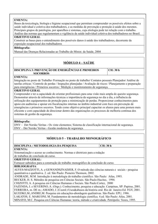 EMENTA:
Bases da toxicologia, biologia e higiene ocupacional que permitam compreender os possíveis efeitos sobre a
saúde individual e coletiva dos trabalhadores, e as medidas de prevenção e proteção á saúde dos mesmos.
Principais grupos de patologias, por aparelhos e sistemas, cuja etiologia pode ter relação com o trabalho.
Análise das normas que regulamentam a vigilância da saúde individual coletiva dos trabalhadores no Brasil.
OBJETIVO GERAL
Construir as bases para o entendimento dos possíveis danos á saúde dos trabalhadores, decorrente da
exposição ocupacional dos trabalhadores
Bibliografia:
Manual das Doenças Relacionadas ao Trabalho do Minist. da Saúde, 2004

MÓDULO 4 – SAÚDE
DISCIPLINA 3: PREVENÇÃO DE EMERGÊNCIAS E PRIMEIROS
CH: 30 h
SOCORROS
EMENTA:
Integração no posto de Trabalho /Formação no posto de trabalho/ Contatos pessoais Planejados/ Análise de
tarefas críticas / Controle de perdas / Inspeções planejadas / Avaliação de riscos / Planejamento e preparação
para emergências / Primeiros socorros / Medição e monitoramento de segurança.
OBJETIVO GERAL
Compreender e ter a capacidade de orientar profissionais para uma visão mais ampla do quesito segurança.
Demonstrar através de informações técnicas a importância da segurança no dia a dia, a influência da
utilização dos equipamentos de proteção para a minimização de perdas. Proporcionar conhecimentos para
apoio em auditorias e apoiar em fiscalizações internas no âmbito industrial com foco em prevenção de
emergências e primeiros socorros. Tendo como objetivo principal capacitar os alunos para uma postura mais
eficiente e com capacidade de direcionar dentro das organizações os processos de melhoria continua dos
sistemas de gestão da segurança.
Bibliografia:
DNV – Det Norske Veritas - Os vinte elementos; Sistema de classificação internacional de segurança.
DNV – Det Norske Veritas - Gestão moderna de segurança.

MÓDULO 5 – TRABALHO MONOGRÁFICO
DISCIPLINA : METODOLOGIA DA PESQUISA
CH: 30 h
EMENTA:
Sistematização e acesso ao conhecimento. Normas e diretrizes para a redação
de trabalhos de conclusão de curso.
OBJETIVO GERAL:
Fornecer subsídios para a construção do trabalho monográfico de conclusão do curso.
BIBLIOGRAFIA:
ALVES-MAZZOTTI, A. e GEWANDSZNADJER, F. O método das ciências naturais e sociais - pesquisa
quantitativa e qualitativa. 2. ed. São Paulo: Pioneira Thomson, 2002.
ANDRADE, M.M. Introdução à metodologia do trabalho científico. São Paulo: Atlas, 1993.
BECKER, H. S. Métodos de pesquiisa em Ciências Sociais. São Paulo:Hucitec, 1994.
CHIZOTTI, A. A pesquisa em Ciências Humanas e Sociais. São Paulo:Cortez, 2000
FAZENDA, I. e SEVERINO, A. (Orgs.). Conhecimento, pesquisa e educação. Campinas, SP: Papirus, 2001.
FERREIRA, m. DE m.; AMADO, J. (Coord.) Usos&abusos da história oral. Rio de Janeiro:Ed. FGV, 2001.
KUEDKE,M.,ANDRE,M. Pesquisa em educações-abordagem qualitativas. São Paulo: EPU, 1986.
LAKATOS, E. MARCONI, M. Fundamentos de metodologia científica. 4.ed. São Paulo: Atlas, 2001.
MINAYO, M.C. Pesquisa em Ciências Humanas: teoria, método e criatividade. Petrópolis: Vozes, 1995.

 