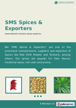 09953359943
A Member of
SMS Spices &
Exporters
www.indiamart.com/sms-spices-exporters
We "SMS Spices & Exporters" are one of the
prominent manufacturers, suppliers and exporters of
Spices like Red Chilli Powder and Turmeric, among
others. Our spices are popular for their ﬂavour,
medicinal value, rich color and aroma.
 