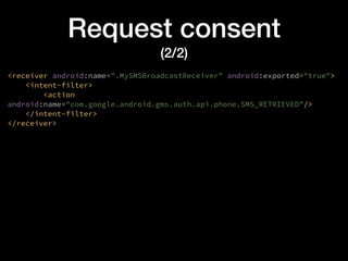 Request consent
(2/2)
<receiver android:name=".MySMSBroadcastReceiver" android:exported="true">
<intent-filter>
<action
android:name="com.google.android.gms.auth.api.phone.SMS_RETRIEVED"/>
</intent-filter>
</receiver>
 