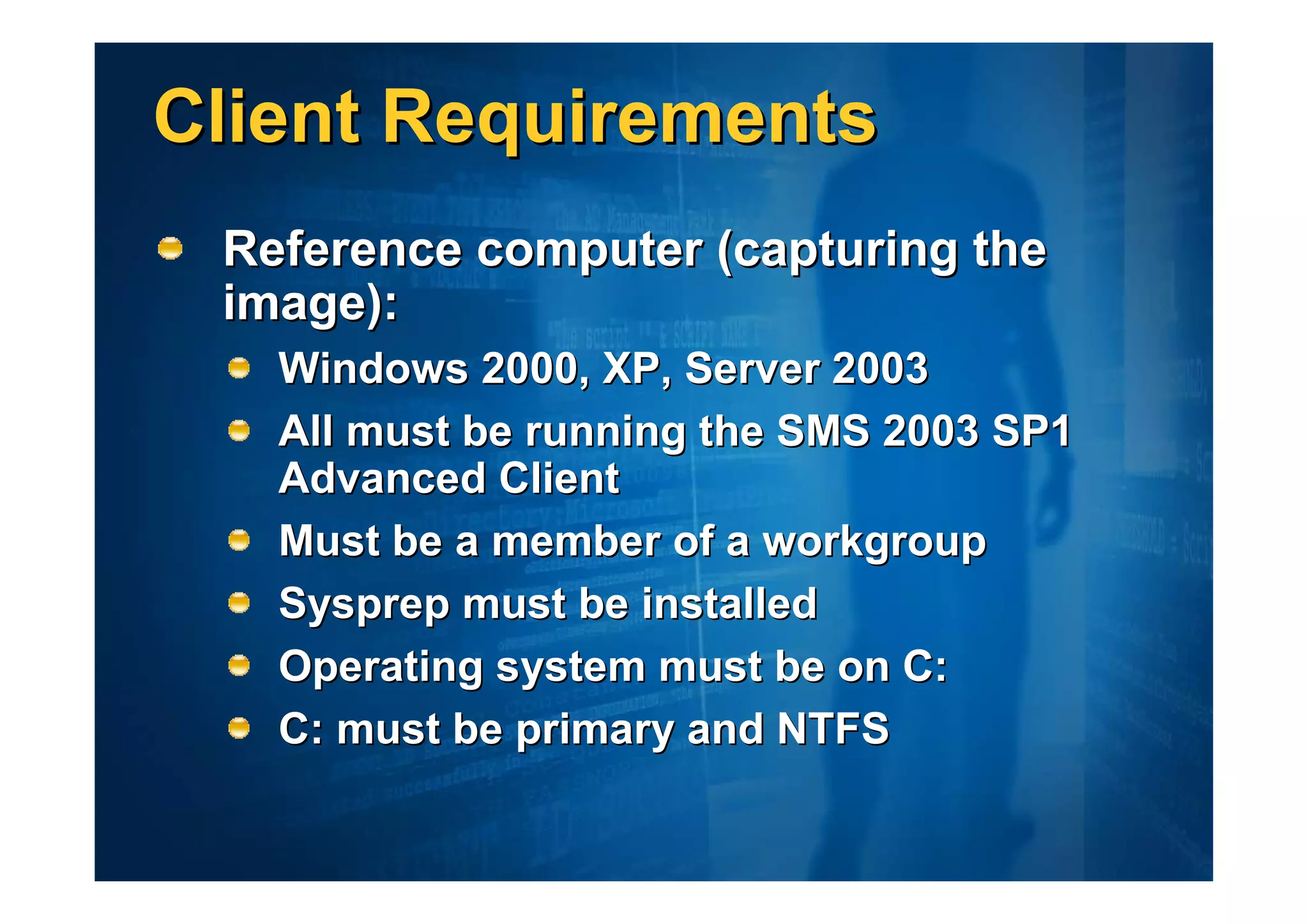 Client Requirements
 Reference computer (capturing the
 image):
   Windows 2000, XP, Server 2003
   All must be running the SMS 2003 SP1
   Advanced Client
   Must be a member of a workgroup
   Sysprep must be installed
   Operating system must be on C:
   C: must be primary and NTFS
 