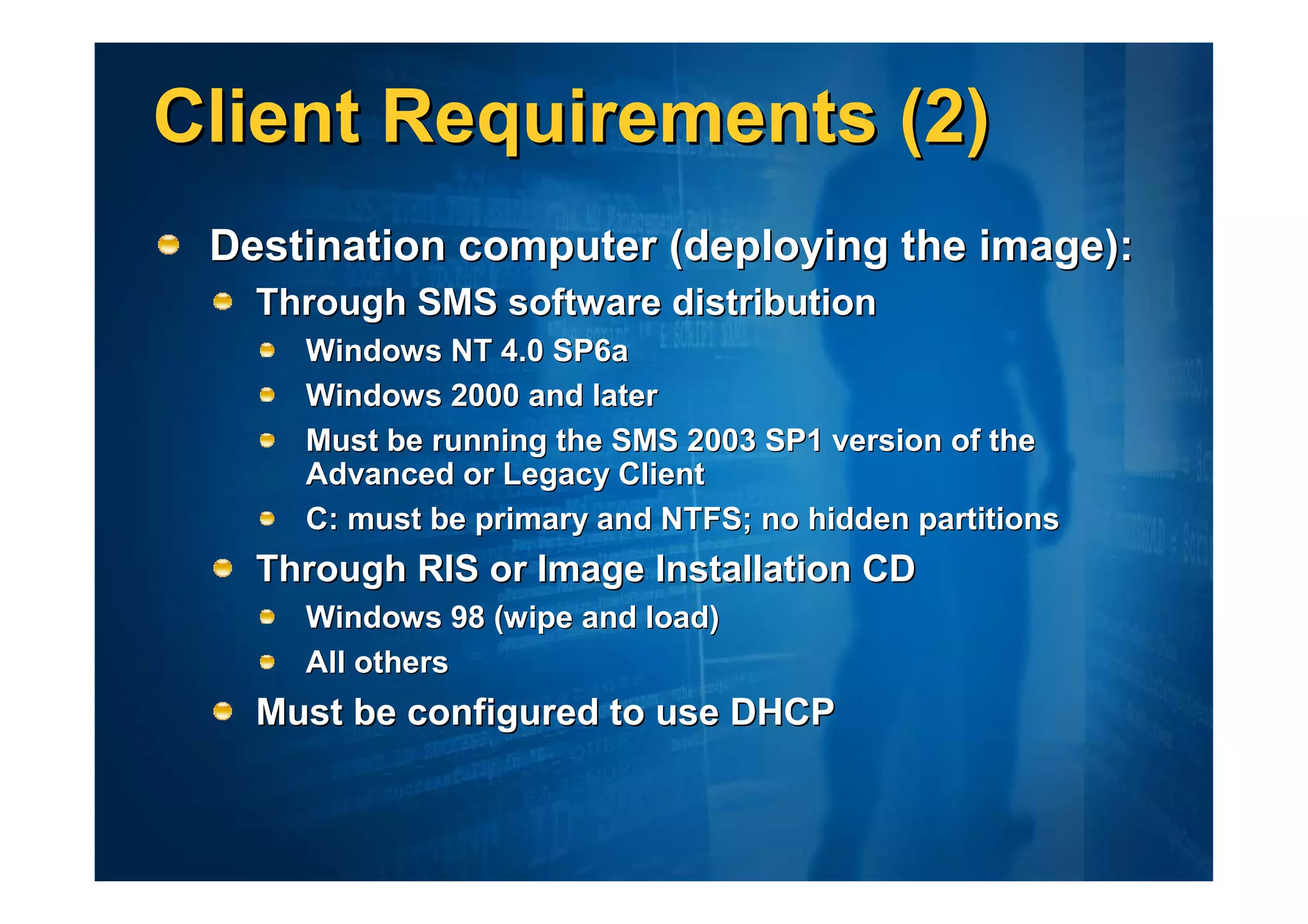 Client Requirements (2)
 Destination computer (deploying the image):
   Through SMS software distribution
     Windows NT 4.0 SP6a
     Windows 2000 and later
     Must be running the SMS 2003 SP1 version of the
     Advanced or Legacy Client
     C: must be primary and NTFS; no hidden partitions
   Through RIS or Image Installation CD
     Windows 98 (wipe and load)
     All others
   Must be configured to use DHCP
 