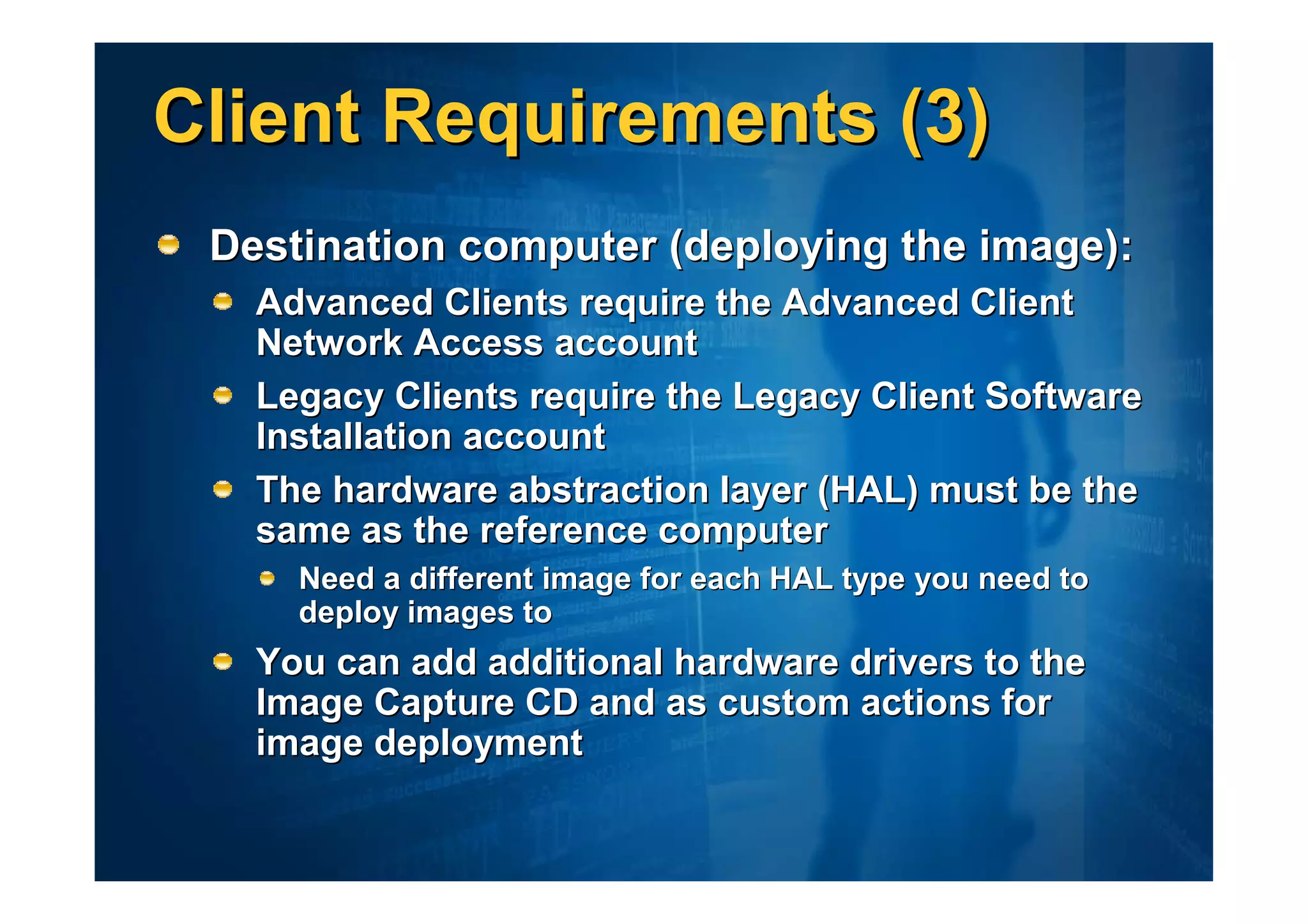 Client Requirements (3)
 Destination computer (deploying the image):
   Advanced Clients require the Advanced Client
   Network Access account
   Legacy Clients require the Legacy Client Software
   Installation account
   The hardware abstraction layer (HAL) must be the
   same as the reference computer
     Need a different image for each HAL type you need to
     deploy images to
   You can add additional hardware drivers to the
   Image Capture CD and as custom actions for
   image deployment
 