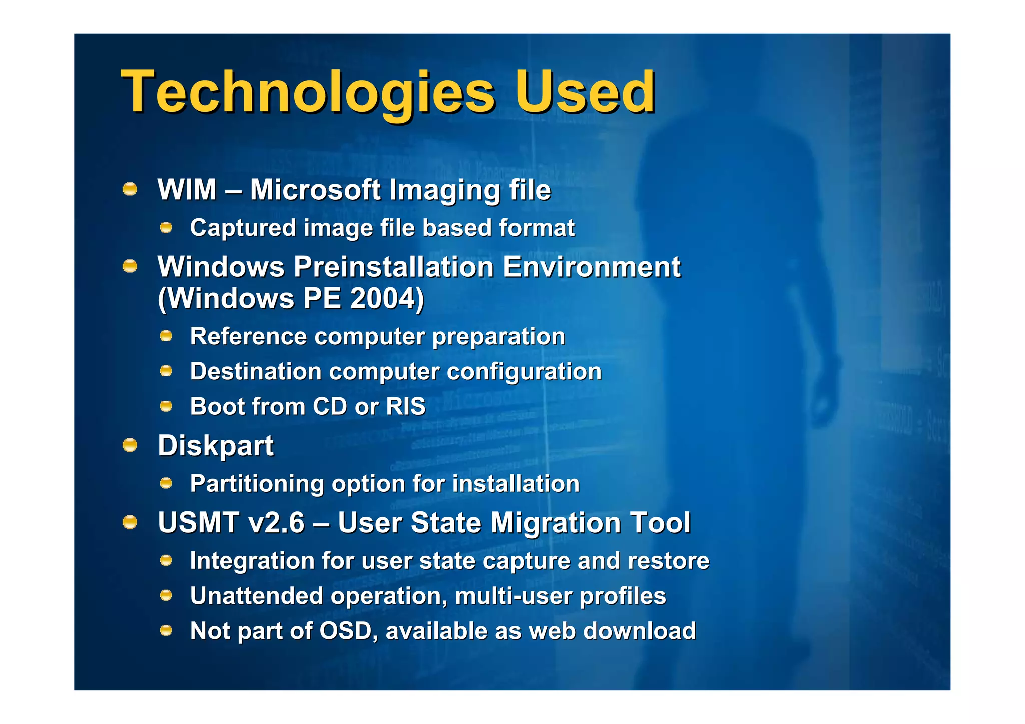 Technologies Used
 WIM – Microsoft Imaging file
   Captured image file based format
 Windows Preinstallation Environment
 (Windows PE 2004)
   Reference computer preparation
   Destination computer configuration
   Boot from CD or RIS
 Diskpart
   Partitioning option for installation
 USMT v2.6 – User State Migration Tool
   Integration for user state capture and restore
   Unattended operation, multi-user profiles
   Not part of OSD, available as web download
 