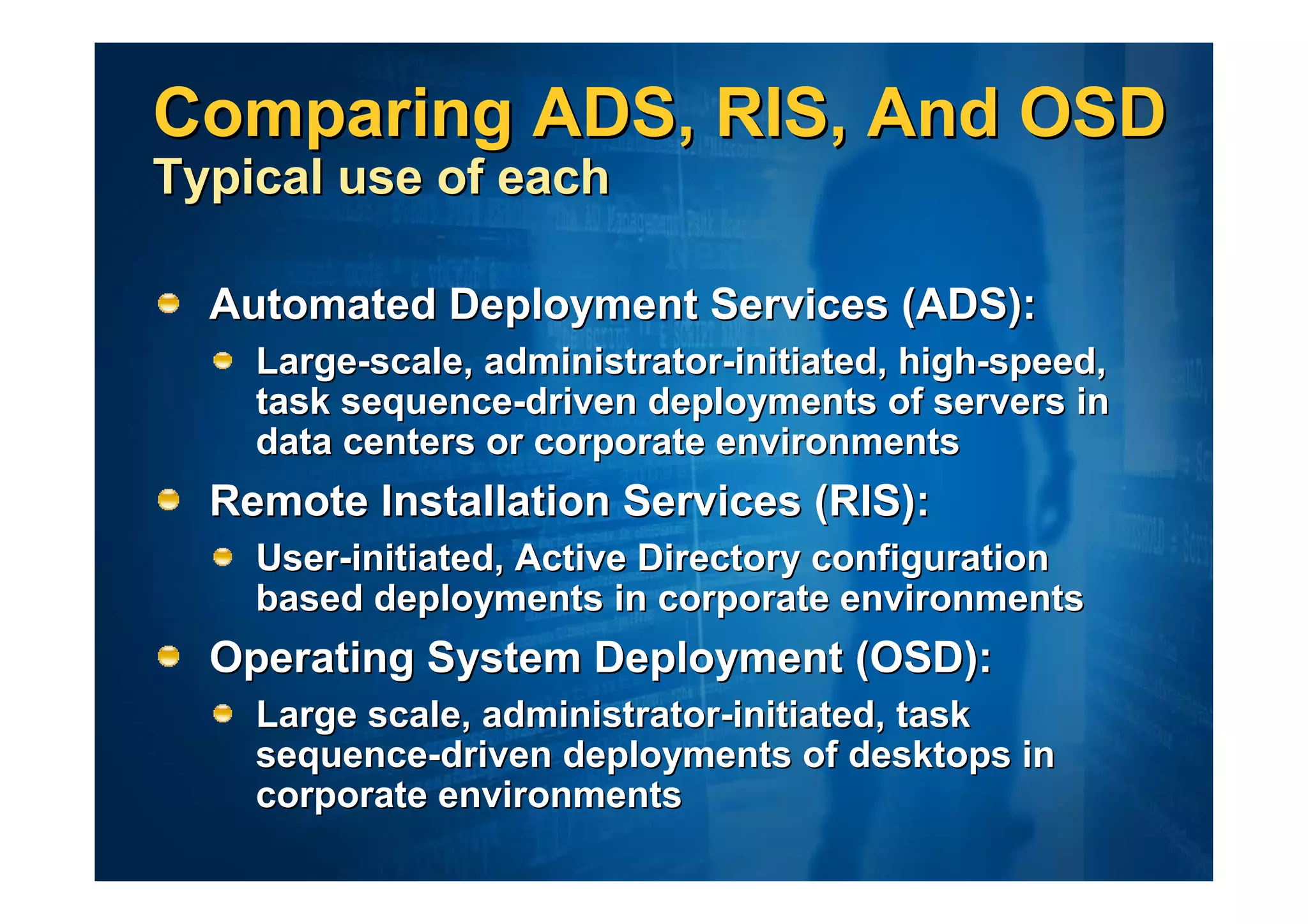 Comparing ADS, RIS, And OSD
Typical use of each

  Automated Deployment Services (ADS):
    Large-scale, administrator-initiated, high-speed,
    task sequence-driven deployments of servers in
    data centers or corporate environments
  Remote Installation Services (RIS):
    User-initiated, Active Directory configuration
    based deployments in corporate environments
  Operating System Deployment (OSD):
    Large scale, administrator-initiated, task
    sequence-driven deployments of desktops in
    corporate environments
 