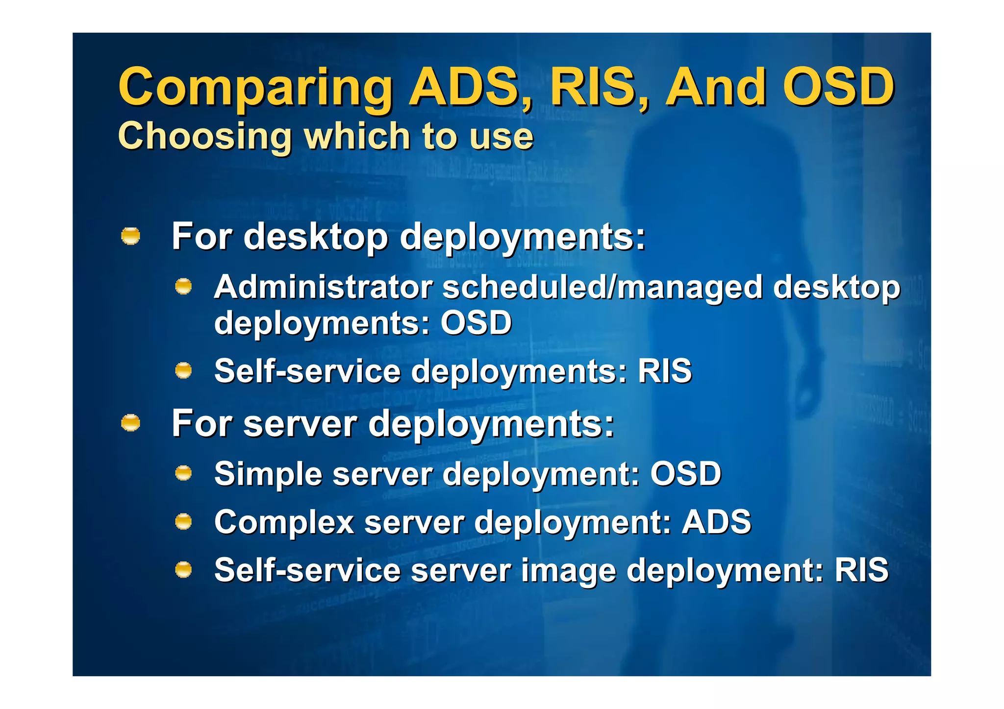 Comparing ADS, RIS, And OSD
Choosing which to use

  For desktop deployments:
    Administrator scheduled/managed desktop
    deployments: OSD
    Self-service deployments: RIS
  For server deployments:
    Simple server deployment: OSD
    Complex server deployment: ADS
    Self-service server image deployment: RIS
 