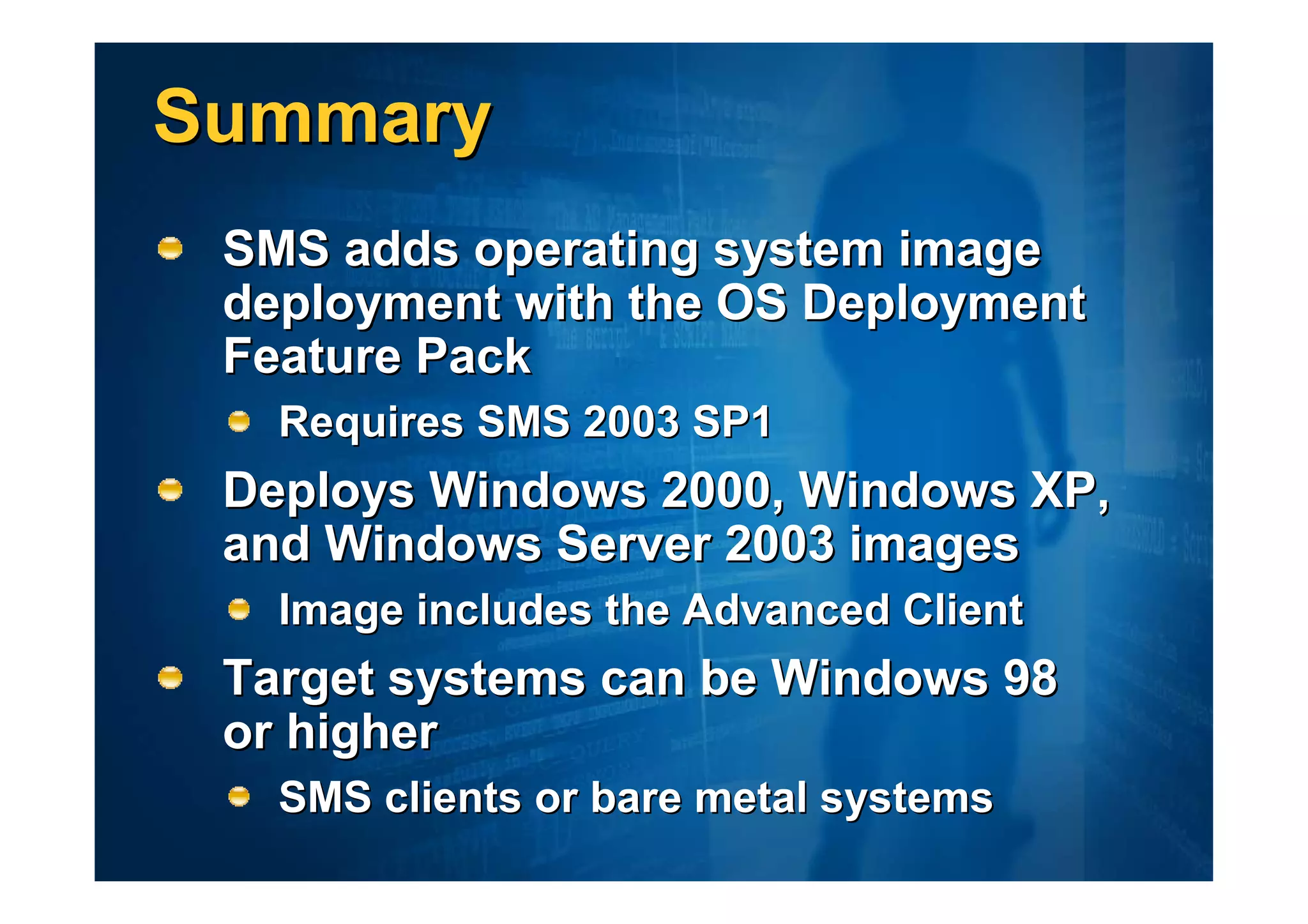 Summary
 SMS adds operating system image
 deployment with the OS Deployment
 Feature Pack
   Requires SMS 2003 SP1
 Deploys Windows 2000, Windows XP,
 and Windows Server 2003 images
   Image includes the Advanced Client
 Target systems can be Windows 98
 or higher
   SMS clients or bare metal systems
 