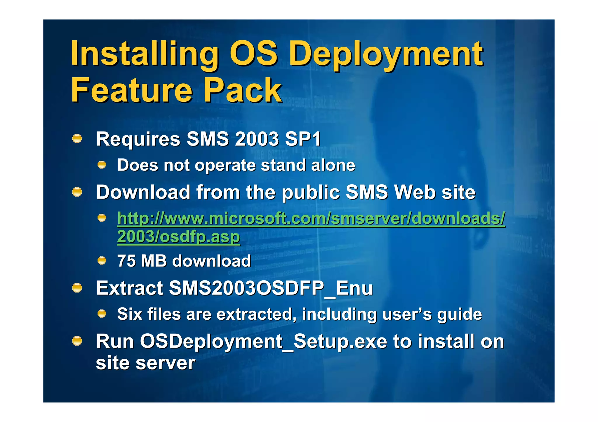 Installing OS Deployment
Feature Pack
 Requires SMS 2003 SP1
   Does not operate stand alone
 Download from the public SMS Web site
   http://www.microsoft.com/smserver/downloads/
   2003/osdfp.asp
   75 MB download
 Extract SMS2003OSDFP_Enu
   Six files are extracted, including user’s guide
 Run OSDeployment_Setup.exe to install on
 site server
 