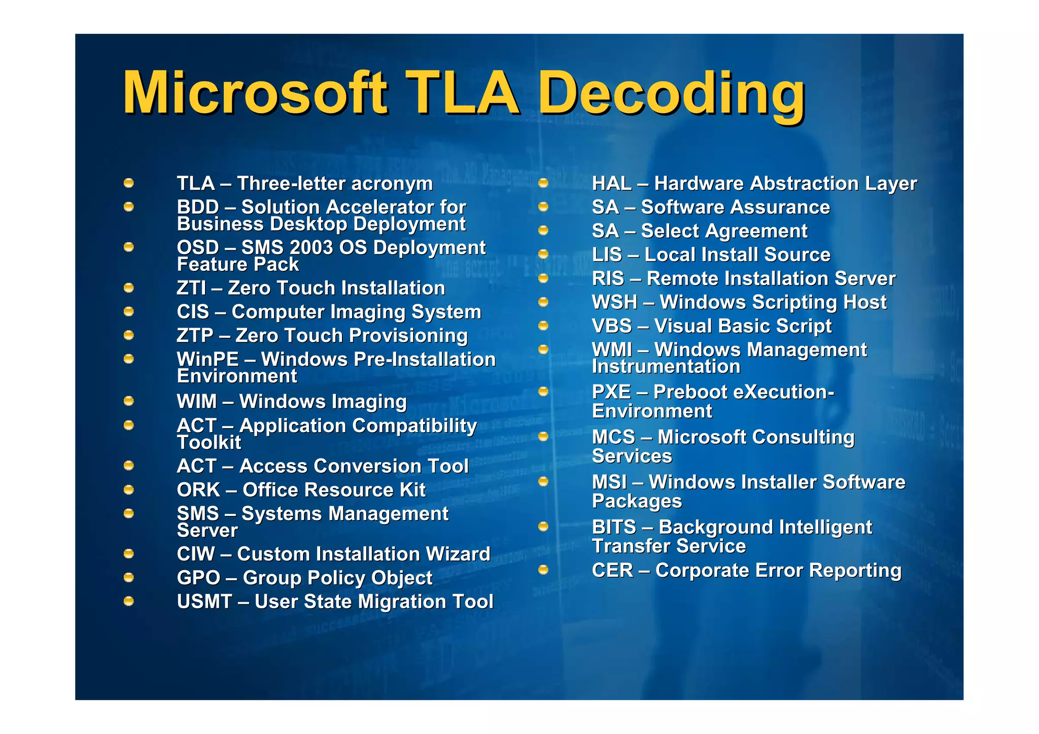 Microsoft TLA Decoding
 TLA – Three-letter acronym         HAL – Hardware Abstraction Layer
 BDD – Solution Accelerator for     SA – Software Assurance
 Business Desktop Deployment        SA – Select Agreement
 OSD – SMS 2003 OS Deployment       LIS – Local Install Source
 Feature Pack
 ZTI – Zero Touch Installation      RIS – Remote Installation Server
 CIS – Computer Imaging System      WSH – Windows Scripting Host
 ZTP – Zero Touch Provisioning      VBS – Visual Basic Script
 WinPE – Windows Pre-Installation   WMI – Windows Management
 Environment                        Instrumentation
 WIM – Windows Imaging              PXE – Preboot eXecution-
                                    Environment
 ACT – Application Compatibility
 Toolkit                            MCS – Microsoft Consulting
                                    Services
 ACT – Access Conversion Tool
 ORK – Office Resource Kit          MSI – Windows Installer Software
                                    Packages
 SMS – Systems Management
 Server                             BITS – Background Intelligent
 CIW – Custom Installation Wizard   Transfer Service
 GPO – Group Policy Object          CER – Corporate Error Reporting
 USMT – User State Migration Tool
 