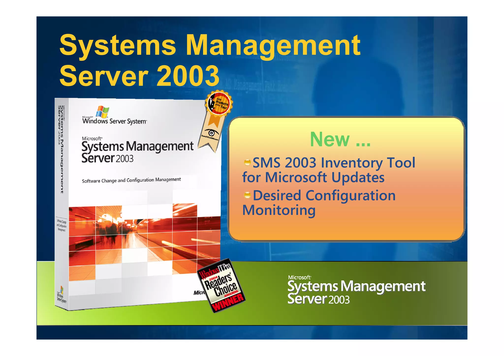 Systems Management
Server 2003
           Desktop Administration
                   New …
          Product of the Year
            SMS 2003 Inventory Tool
          for Microsoft Updates
           20,000+ customers
            Desired Configuration
          Monitoring
           83,000+ SP1 downloads
 