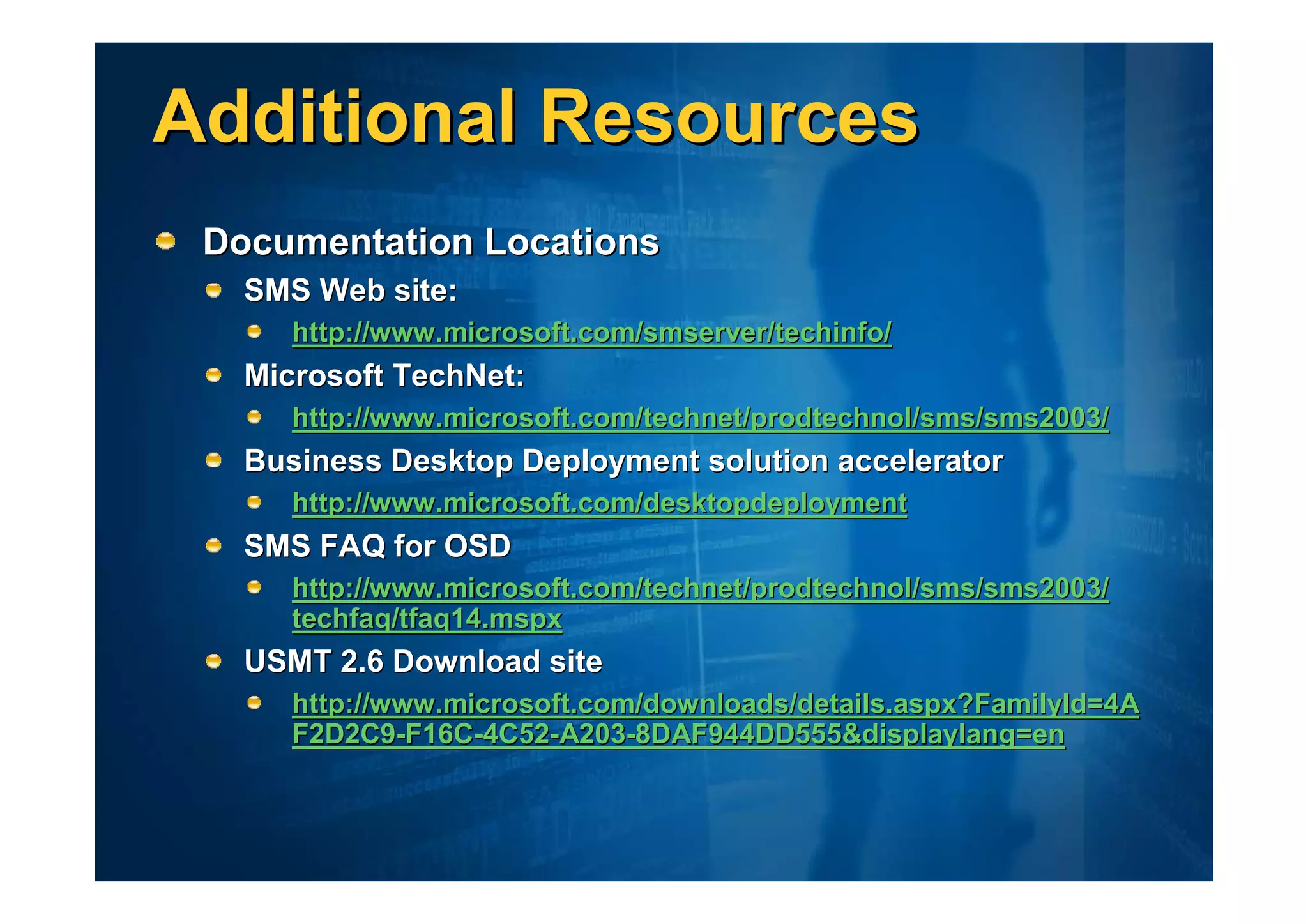 Additional Resources
 Documentation Locations
   SMS Web site:
      http://www.microsoft.com/smserver/techinfo/
   Microsoft TechNet:
      http://www.microsoft.com/technet/prodtechnol/sms/sms2003/
   Business Desktop Deployment solution accelerator
      http://www.microsoft.com/desktopdeployment
   SMS FAQ for OSD
      http://www.microsoft.com/technet/prodtechnol/sms/sms2003/
      techfaq/tfaq14.mspx
   USMT 2.6 Download site
      http://www.microsoft.com/downloads/details.aspx?FamilyId=4A
      F2D2C9-F16C-4C52-A203-8DAF944DD555&displaylang=en
 