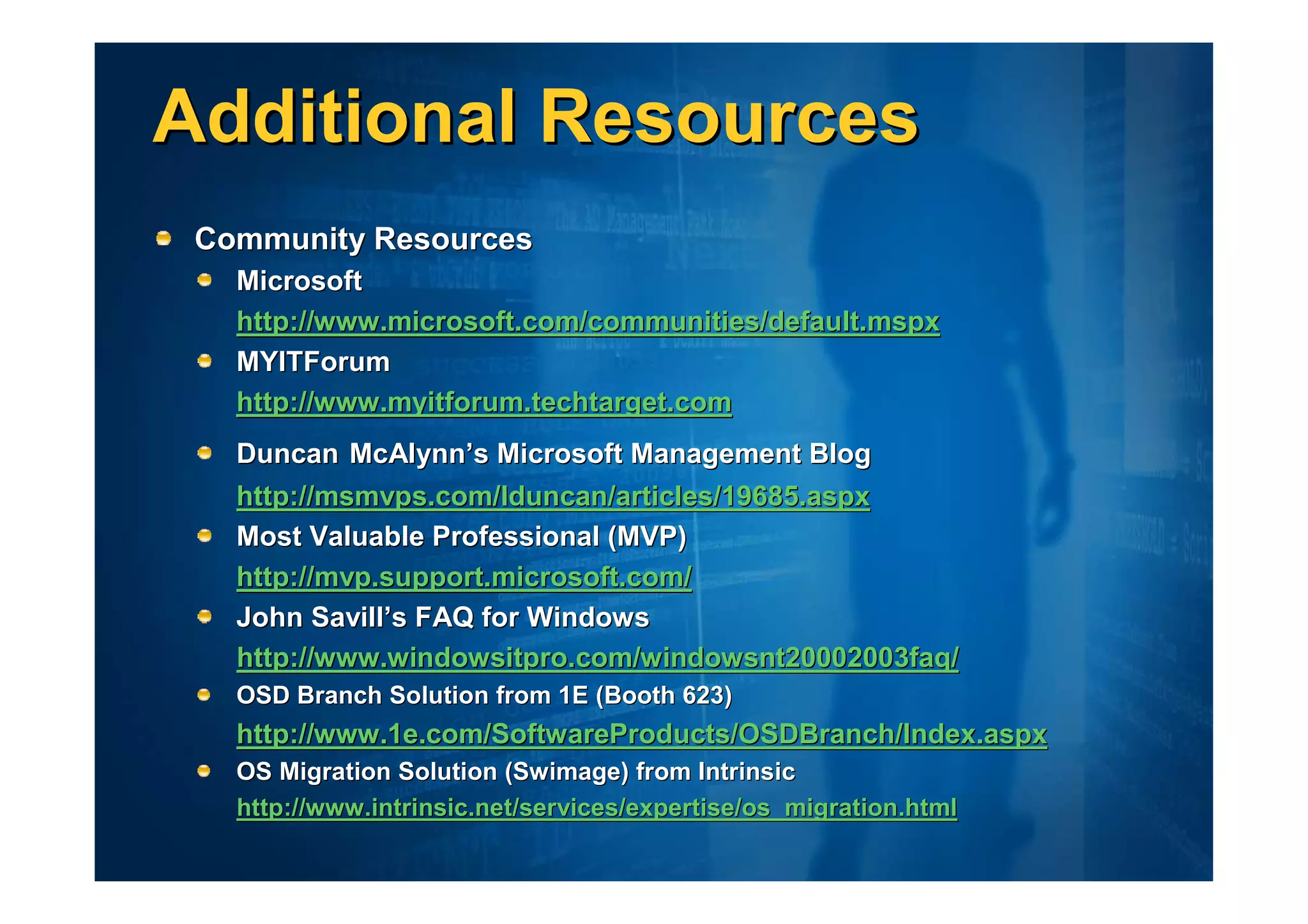 Additional Resources
 Community Resources
   Microsoft
   http://www.microsoft.com/communities/default.mspx
   MYITForum
   http://www.myitforum.techtarget.com
   Duncan McAlynn’s Microsoft Management Blog
   http://msmvps.com/lduncan/articles/19685.aspx
   Most Valuable Professional (MVP)
   http://mvp.support.microsoft.com/
   John Savill’s FAQ for Windows
   http://www.windowsitpro.com/windowsnt20002003faq/
   OSD Branch Solution from 1E (Booth 623)
   http://www.1e.com/SoftwareProducts/OSDBranch/Index.aspx
   OS Migration Solution (Swimage) from Intrinsic
   http://www.intrinsic.net/services/expertise/os_migration.html
 