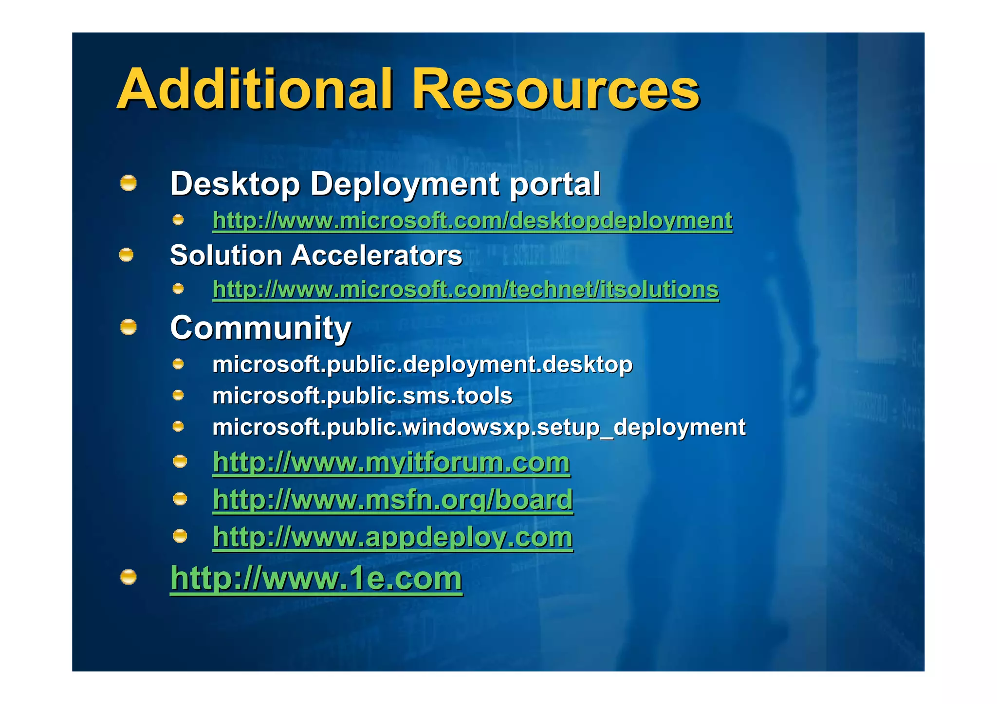 Additional Resources
 Desktop Deployment portal
    http://www.microsoft.com/desktopdeployment
 Solution Accelerators
    http://www.microsoft.com/technet/itsolutions
 Community
    microsoft.public.deployment.desktop
    microsoft.public.sms.tools
    microsoft.public.windowsxp.setup_deployment
    http://www.myitforum.com
    http://www.msfn.org/board
    http://www.appdeploy.com
 http://www.1e.com
 