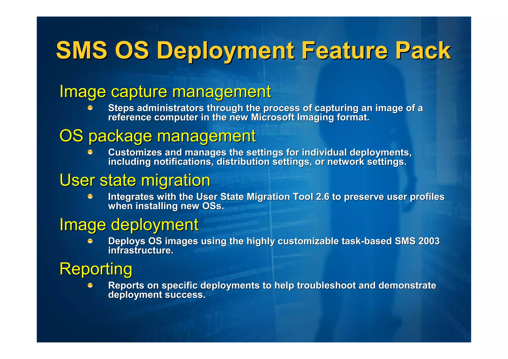 SMS OS Deployment Feature Pack
Image capture management
      Steps administrators through the process of capturing an image of a
      reference computer in the new Microsoft Imaging format.

OS package management
      Customizes and manages the settings for individual deployments,
      including notifications, distribution settings, or network settings.

User state migration
      Integrates with the User State Migration Tool 2.6 to preserve user profiles
      when installing new OSs.

Image deployment
      Deploys OS images using the highly customizable task-based SMS 2003
      infrastructure.

Reporting
      Reports on specific deployments to help troubleshoot and demonstrate
      deployment success.
 