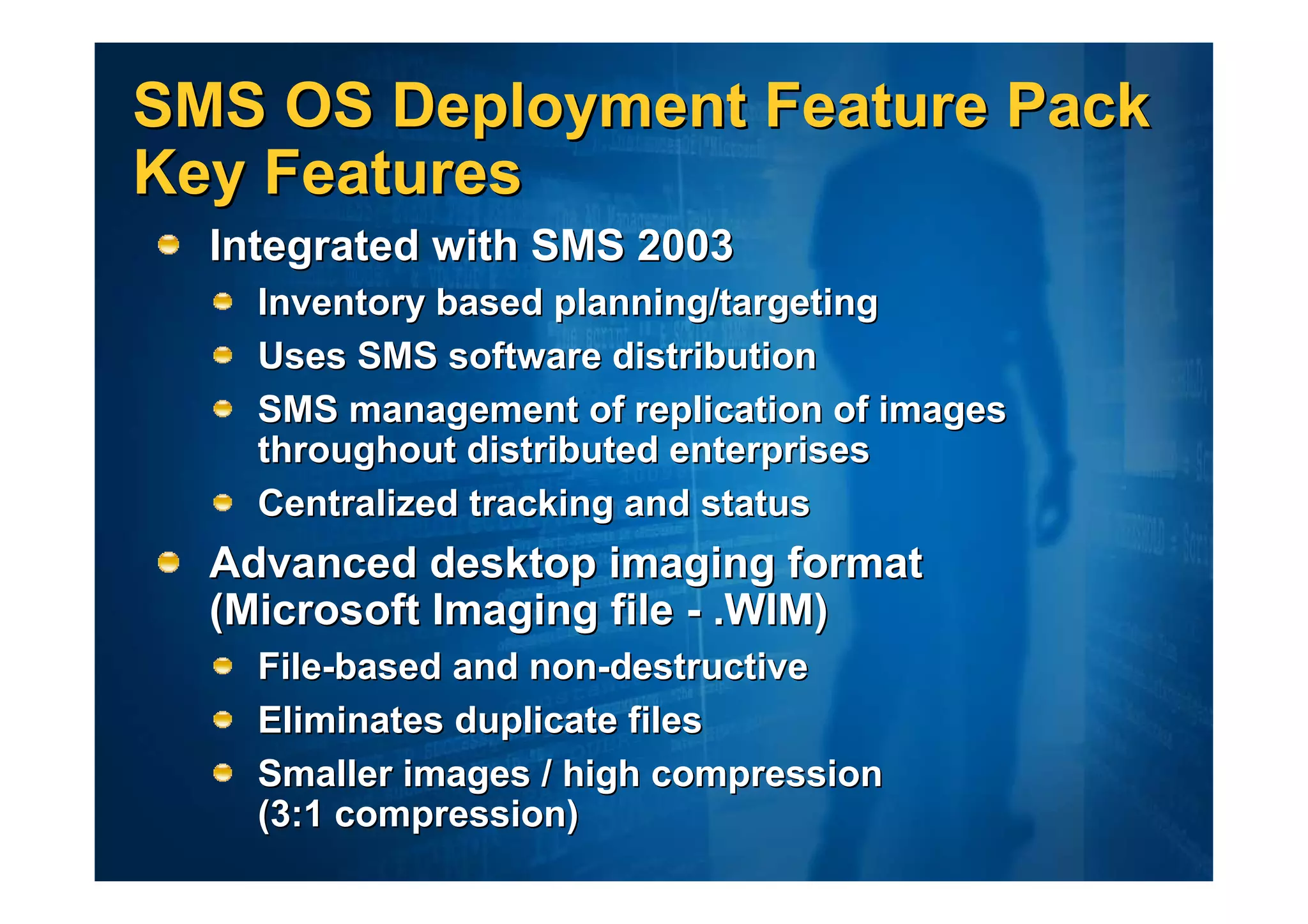 SMS OS Deployment Feature Pack
Key Features
  Integrated with SMS 2003
    Inventory based planning/targeting
    Uses SMS software distribution
    SMS management of replication of images
    throughout distributed enterprises
    Centralized tracking and status
  Advanced desktop imaging format
  (Microsoft Imaging file - .WIM)
    File-based and non-destructive
    Eliminates duplicate files
    Smaller images / high compression
    (3:1 compression)
 