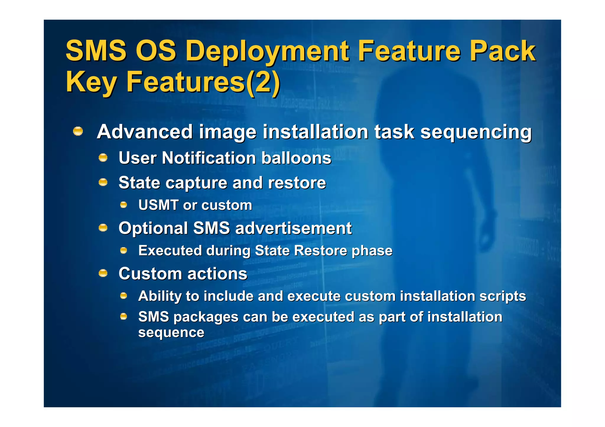 SMS OS Deployment Feature Pack
Key Features(2)
  Advanced image installation task sequencing
    User Notification balloons
    State capture and restore
      USMT or custom
    Optional SMS advertisement
      Executed during State Restore phase
    Custom actions
      Ability to include and execute custom installation scripts
      SMS packages can be executed as part of installation
      sequence
 