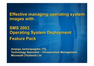 Effective managing operating system
images with

SMS 2003
Operating System Deployment
Feature Pack

Ampiga Jantarapagdee, ITIL
Technology Specialist – Infrastructure Management
Microsoft (Thailand) Ltd
 