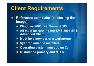 Client Requirements
 Reference computer (capturing the
 image):
   Windows 2000, XP, Server 2003
   All must be running the SMS 2003 SP1
   Advanced Client
   Must be a member of a workgroup
   Sysprep must be installed
   Operating system must be on C:
   C: must be primary and NTFS
 