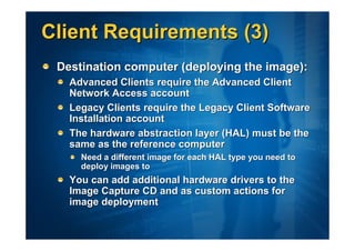 Client Requirements (3)
 Destination computer (deploying the image):
   Advanced Clients require the Advanced Client
   Network Access account
   Legacy Clients require the Legacy Client Software
   Installation account
   The hardware abstraction layer (HAL) must be the
   same as the reference computer
     Need a different image for each HAL type you need to
     deploy images to
   You can add additional hardware drivers to the
   Image Capture CD and as custom actions for
   image deployment
 