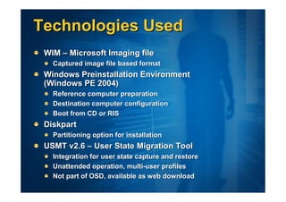 Technologies Used
 WIM – Microsoft Imaging file
   Captured image file based format
 Windows Preinstallation Environment
 (Windows PE 2004)
   Reference computer preparation
   Destination computer configuration
   Boot from CD or RIS
 Diskpart
   Partitioning option for installation
 USMT v2.6 – User State Migration Tool
   Integration for user state capture and restore
   Unattended operation, multi-user profiles
   Not part of OSD, available as web download
 