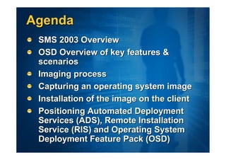 Agenda
 SMS 2003 Overview
 OSD Overview of key features &
 scenarios
 Imaging process
 Capturing an operating system image
 Installation of the image on the client
 Positioning Automated Deployment
 Services (ADS), Remote Installation
 Service (RIS) and Operating System
 Deployment Feature Pack (OSD)
 