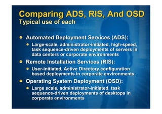 Comparing ADS, RIS, And OSD
Typical use of each

  Automated Deployment Services (ADS):
    Large-scale, administrator-initiated, high-speed,
    task sequence-driven deployments of servers in
    data centers or corporate environments
  Remote Installation Services (RIS):
    User-initiated, Active Directory configuration
    based deployments in corporate environments
  Operating System Deployment (OSD):
    Large scale, administrator-initiated, task
    sequence-driven deployments of desktops in
    corporate environments
 