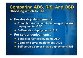 Comparing ADS, RIS, And OSD
Choosing which to use

  For desktop deployments:
    Administrator scheduled/managed desktop
    deployments: OSD
    Self-service deployments: RIS
  For server deployments:
    Simple server deployment: OSD
    Complex server deployment: ADS
    Self-service server image deployment: RIS
 