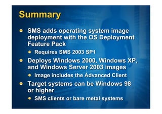 Summary
 SMS adds operating system image
 deployment with the OS Deployment
 Feature Pack
   Requires SMS 2003 SP1
 Deploys Windows 2000, Windows XP,
 and Windows Server 2003 images
   Image includes the Advanced Client
 Target systems can be Windows 98
 or higher
   SMS clients or bare metal systems
 