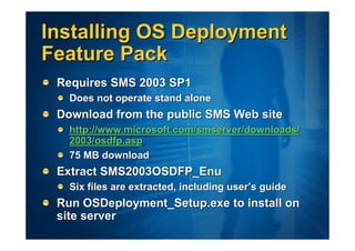 Installing OS Deployment
Feature Pack
 Requires SMS 2003 SP1
   Does not operate stand alone
 Download from the public SMS Web site
   http://www.microsoft.com/smserver/downloads/
   2003/osdfp.asp
   75 MB download
 Extract SMS2003OSDFP_Enu
   Six files are extracted, including user’s guide
 Run OSDeployment_Setup.exe to install on
 site server
 