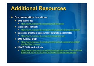 Additional Resources
 Documentation Locations
   SMS Web site:
      http://www.microsoft.com/smserver/techinfo/
   Microsoft TechNet:
      http://www.microsoft.com/technet/prodtechnol/sms/sms2003/
   Business Desktop Deployment solution accelerator
      http://www.microsoft.com/desktopdeployment
   SMS FAQ for OSD
      http://www.microsoft.com/technet/prodtechnol/sms/sms2003/
      techfaq/tfaq14.mspx
   USMT 2.6 Download site
      http://www.microsoft.com/downloads/details.aspx?FamilyId=4A
      F2D2C9-F16C-4C52-A203-8DAF944DD555&displaylang=en
 
