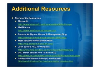 Additional Resources
 Community Resources
   Microsoft
   http://www.microsoft.com/communities/default.mspx
   MYITForum
   http://www.myitforum.techtarget.com
   Duncan McAlynn’s Microsoft Management Blog
   http://msmvps.com/lduncan/articles/19685.aspx
   Most Valuable Professional (MVP)
   http://mvp.support.microsoft.com/
   John Savill’s FAQ for Windows
   http://www.windowsitpro.com/windowsnt20002003faq/
   OSD Branch Solution from 1E (Booth 623)
   http://www.1e.com/SoftwareProducts/OSDBranch/Index.aspx
   OS Migration Solution (Swimage) from Intrinsic
   http://www.intrinsic.net/services/expertise/os_migration.html
 