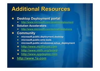 Additional Resources
 Desktop Deployment portal
    http://www.microsoft.com/desktopdeployment
 Solution Accelerators
    http://www.microsoft.com/technet/itsolutions
 Community
    microsoft.public.deployment.desktop
    microsoft.public.sms.tools
    microsoft.public.windowsxp.setup_deployment
    http://www.myitforum.com
    http://www.msfn.org/board
    http://www.appdeploy.com
 http://www.1e.com
 