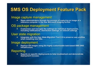 SMS OS Deployment Feature Pack
Image capture management
      Steps administrators through the process of capturing an image of a
      reference computer in the new Microsoft Imaging format.

OS package management
      Customizes and manages the settings for individual deployments,
      including notifications, distribution settings, or network settings.

User state migration
      Integrates with the User State Migration Tool 2.6 to preserve user profiles
      when installing new OSs.

Image deployment
      Deploys OS images using the highly customizable task-based SMS 2003
      infrastructure.

Reporting
      Reports on specific deployments to help troubleshoot and demonstrate
      deployment success.
 