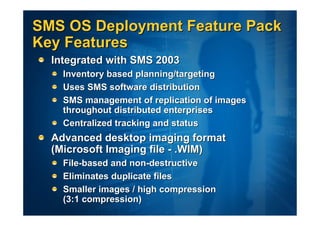 SMS OS Deployment Feature Pack
Key Features
  Integrated with SMS 2003
    Inventory based planning/targeting
    Uses SMS software distribution
    SMS management of replication of images
    throughout distributed enterprises
    Centralized tracking and status
  Advanced desktop imaging format
  (Microsoft Imaging file - .WIM)
    File-based and non-destructive
    Eliminates duplicate files
    Smaller images / high compression
    (3:1 compression)
 
