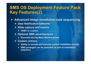SMS OS Deployment Feature Pack
Key Features(2)
  Advanced image installation task sequencing
    User Notification balloons
    State capture and restore
      USMT or custom
    Optional SMS advertisement
      Executed during State Restore phase
    Custom actions
      Ability to include and execute custom installation scripts
      SMS packages can be executed as part of installation
      sequence
 