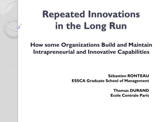 Repeated Innovations
      in the Long Run
How some Organizations Build and Maintain
 Intrapreneurial and Innovative Capabilities


                              Sébastien RONTEAU
              ESSCA Graduate School of Management

                                Thomas DURAND
                               Ecole Centrale Paris
 