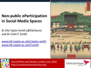 Social Media and Society, London, July, 2016
http://socialmediaandsociety.org/
Non-public eParticipation
in Social Media Spaces
Dr Ella Taylor-Smith (@EllaTasm)
and Dr Colin F. Smith
www.iidi.napier.ac.uk/e.taylor-smith
www.iidi.napier.ac.uk/cf.smith
 